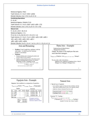 Database Systems Handbook
BY: MUHAMMAD SHARIF 185
Relational Algebra: ΠA(r)
Tuple Calculus: {t | ∃ p ∈ r (t[A] = p[A])}
Domain Calculus: {<a> | ∃ b ( <a, b> ∈ r )}
Combining Operations
R = (A, B)
Relational Algebra: ΠA(σB=17 (r))
Tuple Calculus: {t | ∃ p ∈ r (t[A] = p[A] ∧ p[B] = 17)}
Domain Calculus: {<a> | ∃ b ( <a, b> ∈ r ∧ b = 17)}
Natural Join
R = (A, B, C, D) S = (B, D, E)
Relational Algebra: r ⋈ s
Πr.A,r.B,r.C,r.D,s.E(σr.B=s.B ∧ r.D=s.D (r × s))
Tuple Calculus: {t | ∃ p ∈ r ∃ q ∈ s (t[A] = p[A] ∧ t[B] = p[B] ∧
t[C] = p[C] ∧ t[D] = p[D] ∧ t[E] = q[E] ∧
p[B] = q[B] ∧ p[D] = q[D])}
Domain Calculus: {<a, b, c, d, e> | <a, b, c, d> ∈ r ∧ <b, d, e> ∈ s}
 