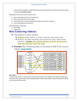 Database Systems Handbook
BY: MUHAMMAD SHARIF 205
whose search key specifies an order different from the sequential order of the file. Non-clustering indexes
are also called secondary indexes.
Depending on what we put into the index we have a
Sparse index (index entry for some tuples only)
Dense index (index entry for each tuple)
A clustering index is usually sparse(Clustering indexes can be dense or sparse.)
A non-clustering index must be dense
Ordered Indexing is of two types −
1. Dense Index
2. Sparse Index
Dense Index
In a dense index, there is an index record for every search key value in the database. This makes searching faster
but requires more space to store index records themselves. Index records contain a search key value and a pointer
to the actual record on the disk.
 