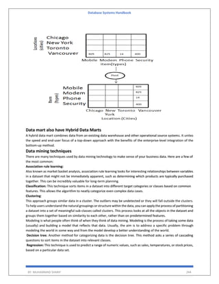 Database Systems Handbook
BY: MUHAMMAD SHARIF 244
Data mart also have Hybrid Data Marts
A hybrid data mart combines data from an existing data warehouse and other operational source systems. It unites
the speed and end-user focus of a top-down approach with the benefits of the enterprise-level integration of the
bottom-up method.
Data mining techniques
There are many techniques used by data mining technology to make sense of your business data. Here are a few of
the most common:
Association rule learning:
Also known as market basket analysis, association rule learning looks for interesting relationships between variables
in a dataset that might not be immediately apparent, such as determining which products are typically purchased
together. This can be incredibly valuable for long-term planning.
Classification: This technique sorts items in a dataset into different target categories or classes based on common
features. This allows the algorithm to neatly categorize even complex data cases.
Clustering:
This approach groups similar data in a cluster. The outliers may be undetected or they will fall outside the clusters.
To help users understand the natural groupings or structure within the data, you can apply the process of partitioning
a dataset into a set of meaningful sub-classes called clusters. This process looks at all the objects in the dataset and
groups them together based on similarity to each other, rather than on predetermined features.
Modeling is what people often think of when they think of data mining. Modeling is the process of taking some data
(usually) and building a model that reflects that data. Usually, the aim is to address a specific problem through
modeling the world in some way and from the model develop a better understanding of the world.
Decision tree: Another method for categorizing data is the decision tree. This method asks a series of cascading
questions to sort items in the dataset into relevant classes.
Regression: This technique is used to predict a range of numeric values, such as sales, temperatures, or stock prices,
based on a particular data set.
 