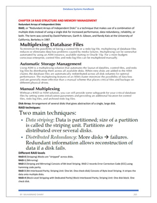 Database Systems Handbook
BY: MUHAMMAD SHARIF 265
CHAPTER 14 RAID STRUCTURE AND MEMORY MANAGEMENT
Redundant Arrays of Independent Disks
RAID, or “Redundant Arrays of Independent Disks” is a technique that makes use of a combination of
multiple disks instead of using a single disk for increased performance, data redundancy, reliability, or
both. The term was coined by David Patterson, Garth A. Gibson, and Randy Katz at the University of
California, Berkeley in 1987.
Disk Array: Arrangement of several disks that gives abstraction of a single, large disk.
RAID techniques:
Different RAID levels
RAID-0 (Stripping) Blocks are “stripped” across disks.
RAID-1 (Mirroring)
RAID 2 (Striping and Mirroring) Consists of Bit-level Striping. RAID 2 records Error Correction Code (ECC) using
hamming code parity.
RAID 3 (Bit-Interleaved Parity; Striping Unit: One bit. One check disk) Consists of Byte-level Striping. It stripes the
data onto multiple disks.
RAID-4 (Block-Level Stripping with Dedicated Parity) Block-Interleaved Parity; Striping Unit: One disk block. One
check disk.
 