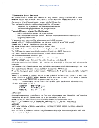 Database Systems Handbook
BY: MUHAMMAD SHARIF 27
Wildcards and Unions Operators
LIKE operator is used to filter the result set based on a string pattern. It is always used in the WHERE clause.
Wildcards are used in SQL to match a string pattern. A wildcard character is used to substitute one or more
characters in a string. Wildcard characters are used with the LIKE operator.
There are two wildcards often used in conjunction with the LIKE operator:
1. The percent sign (%) represents zero, one, or multiple characters
2. The underscore sign (_) represents one, a single character
Two maindifferences between like, Ilike Operator:
1. LIKE is case-insensitive whereas iLIKE is case-sensitive.
2. LIKE is a standard SQL operator, whereas ILIKE is only implemented in certain databases such as
PostgreSQL and Snowflake.
To ignore case when you're matching values, you can use the ILIKE command:
Example 1: SELECT * FROM tutorial.billboard_top_100_year_en WHERE "group" ILIKE 'snoop%'
Example 2: SELECT FROM Customers WHERE City LIKE 'ber%';
SQL UNION clause is used to select distinct values from the tables.
SQL UNION ALL clause used to select all values including duplicates from the tables
The UNION operator is used to combine the result-set of two or more SELECT statements.
Every SELECT statement within UNION must have the same number of columns
The columns must also have similar data types
The columns in every SELECT statement must also be in the same order
EXCEPT or MINUS These are the records that exist in Dataset1 and not in Dataset2.
Each SELECT statement within the EXCEPT query must have the same number of fields in the result sets with similar
data types.
The difference is that EXCEPT is available in the PostgreSQL database while MINUS is available in MySQL and Oracle.
There is absolutely no difference between the EXCEPT clause and the MINUS clause.
IN operator allows you to specify multiple values in a WHERE clause. The IN operator is a shorthand for multiple OR
conditions.
ANY operator
Returns a Boolean value as a result Returns true if any of the subquery values meet the condition . ANY means that
the condition will be true if the operation is true for any of the values in the range.
NOT IN can also take literal values whereas not existing need a query to compare the results.
SELECT CAT_ID FROM CATEGORY_A WHERE CAT_ID NOT IN (SELECT CAT_ID FROM CATEGORY_B)
NOT EXISTS
SELECT A.CAT_ID FROM CATEGORY_A A WHERE NOT EXISTS (SELECT B.CAT_ID FROM CATEGORY_B B WHERE
B.CAT_ID = A.CAT_ID)
NOT EXISTS could be good to use because it can join with the outer query & can lead to usage of the index if the
criteria use an indexed column.
 