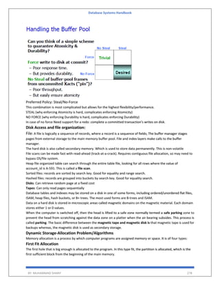 Database Systems Handbook
BY: MUHAMMAD SHARIF 278
Preferred Policy: Steal/No-Force
This combination is most complicated but allows for the highest flexibility/performance.
STEAL (why enforcing Atomicity is hard, complicates enforcing Atomicity)
NO FORCE (why enforcing Durability is hard, complicates enforcing Durability)
In case of no force Need support for a redo: complete a committed transaction’s writes on disk.
Disk Access and file organization:
File: A file is logically a sequence of records, where a record is a sequence of fields; The buffer manager stages
pages from external storage to the main memory buffer pool. File and index layers make calls to the buffer
manager.
The hard disk is also called secondary memory. Which is used to store data permanently. This is non-volatile
File scans can be made fast with read-ahead (track-at-a-crack). Requires contiguous file allocation, so may need to
bypass OS/file system.
Heap file organized table can search through the entire table file, looking for all rows where the value of
account_id is A-591. This is called a file scan.
Sorted files: records are sorted by search key. Good for equality and range search.
Hashed files: records are grouped into buckets by search key. Good for equality search.
Disks: Can retrieve random page at a fixed cost
Tapes: Can only read pages sequentially
Database tables and indexes may be stored on a disk in one of some forms, including ordered/unordered flat files,
ISAM, heap files, hash buckets, or B+ trees. The most used forms are B-trees and ISAM.
Data on a hard disk is stored in microscopic areas called magnetic domains on the magnetic material. Each domain
stores either 1 or 0 values.
When the computer is switched off, then the head is lifted to a safe zone normally termed a safe parking zone to
prevent the head from scratching against the data zone on a platter when the air bearing subsides. This process is
called parking. The basic difference between the magnetic tape and magnetic disk is that magnetic tape is used for
backups whereas, the magnetic disk is used as secondary storage.
Dynamic Storage-Allocation Problem/Algorithms
Memory allocation is a process by which computer programs are assigned memory or space. It is of four types:
First Fit Allocation
The first hole that is big enough is allocated to the program. In this type fit, the partition is allocated, which is the
first sufficient block from the beginning of the main memory.
 