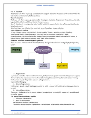 Database Systems Handbook
BY: MUHAMMAD SHARIF 279
Best Fit Allocation
The smallest hole that is big enough is allocated to the program. It allocates the process to the partition that is the
first smallest partition among the free partitions.
Worst Fit Allocation
The largest hole that is big enough is allocated to the program. It allocates the process to the partition, which is the
largest sufficient freely available partition in the main memory.
Next Fit allocation: It is mostly similar to the first Fit, but this Fit, searches for the first sufficient partition from the
last allocation point.
Note: First-fit and best-fit better than worst-fit in terms of speed and storage utilization
Static and Dynamic Loading:
To load a process into the main memory is done by a loader. There are two different types of loading :
Static loading:- loading the entire program into a fixed address. It requires more memory space.
Dynamic loading:- The entire program and all data of a process must be in physical memory for the process to
execute. So, the size of a process is limited to the size of physical memory.
Methods Involved in Memory Management
There are various methods and with their help Memory Management can be done intelligently by the Operating
System:
➢ Fragmentation
As processes are loaded and removed from memory, the free memory space is broken into little pieces. It happens
after sometimes that processes cannot be allocated to memory blocks considering their small size and memory
blocks remain unused. This problem is known as Fragmentation.
Fragmentation Category −
1. External fragmentation
Total memory space is enough to satisfy a request or to reside a process in it, but it is not contiguous, so it cannot
be used.
2. Internal fragmentation
The memory block assigned to the process is bigger. Some portion of memory is left unused, as it cannot be used
by another process.
Two types of fragmentation are possible
1. Horizontal fragmentation
2. Vertical Fragmentation
Reconstruction of Hybrid Fragmentation
The original relation in hybrid fragmentation is reconstructed by performing union and full outer join.
 
