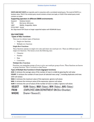 Database Systems Handbook
BY: MUHAMMAD SHARIF 28
EXISTS AND NOT EXISTS are typically used in conjuntion with a correlated nested query. The result of EXISTS is a
boolean value, TRUE if the nested query ressult contains at least one tuple, or FALSE if the nested query result
contains no tuples
Supporting operators in different DBMS environments:
Keyword Database System
TOP SQL Server, MS Access
LIMIT MySQL, PostgreSQL, SQLite
FETCH FIRST Oracle
But 10g onward TOP Clause no longer supported replace with ROWNUM clause.
SQL FUNCTIONS
Types of Multiple Row Functions in Oracle (Aggrigate functions)
AVG: It retrieves the average value of the number of rows in a table by ignoring the null value
COUNT: It retrieves the number of rows (count all selected rows using *, including duplicates and rows
with null values)
MAX: It retrieves the maximum value of the expression, ignores null values
MIN: It retrieves the minimum value of the expression, ignores null values
SUM: It retrieves the sum of values of the number of rows in a table, it ignores null values
 