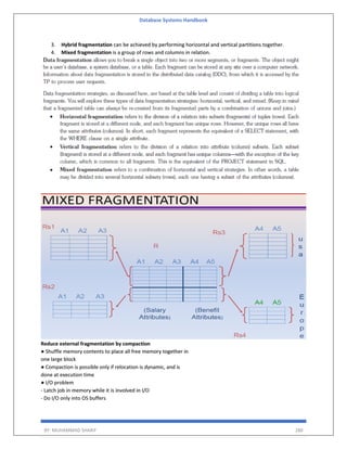 Database Systems Handbook
BY: MUHAMMAD SHARIF 280
3. Hybrid fragmentation can be achieved by performing horizontal and vertical partitions together.
4. Mixed fragmentation is a group of rows and columns in relation.
Reduce external fragmentation by compaction
● Shuffle memory contents to place all free memory together in
one large block
● Compaction is possible only if relocation is dynamic, and is
done at execution time
● I/O problem
- Latch job in memory while it is involved in I/O
- Do I/O only into OS buffers
 