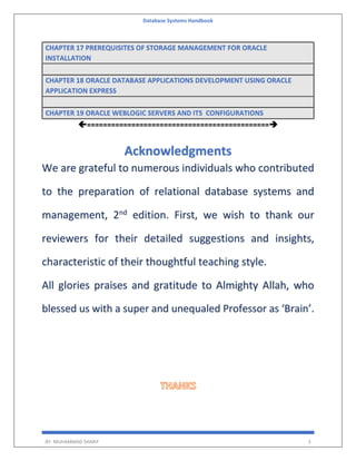 Database Systems Handbook
BY: MUHAMMAD SHARIF 3
CHAPTER 17 PREREQUISITES OF STORAGE MANAGEMENT FOR ORACLE
INSTALLATION
CHAPTER 18 ORACLE DATABASE APPLICATIONS DEVELOPMENT USING ORACLE
APPLICATION EXPRESS
CHAPTER 19 ORACLE WEBLOGIC SERVERS AND ITS CONFIGURATIONS
=============================================➔
Acknowledgments
We are grateful to numerous individuals who contributed
to the preparation of relational database systems and
management, 2nd
edition. First, we wish to thank our
reviewers for their detailed suggestions and insights,
characteristic of their thoughtful teaching style.
All glories praises and gratitude to Almighty Allah, who
blessed us with a super and unequaled Professor as ‘Brain’.
 