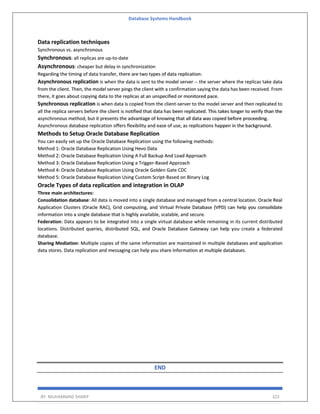 Database Systems Handbook
BY: MUHAMMAD SHARIF 323
Data replication techniques
Synchronous vs. asynchronous
Synchronous: all replicas are up-to-date
Asynchronous: cheaper but delay in synchronization
Regarding the timing of data transfer, there are two types of data replication:
Asynchronous replication is when the data is sent to the model server -- the server where the replicas take data
from the client. Then, the model server pings the client with a confirmation saying the data has been received. From
there, it goes about copying data to the replicas at an unspecified or monitored pace.
Synchronous replication is when data is copied from the client-server to the model server and then replicated to
all the replica servers before the client is notified that data has been replicated. This takes longer to verify than the
asynchronous method, but it presents the advantage of knowing that all data was copied before proceeding.
Asynchronous database replication offers flexibility and ease of use, as replications happen in the background.
Methods to Setup Oracle Database Replication
You can easily set up the Oracle Database Replication using the following methods:
Method 1: Oracle Database Replication Using Hevo Data
Method 2: Oracle Database Replication Using A Full Backup And Load Approach
Method 3: Oracle Database Replication Using a Trigger-Based Approach
Method 4: Oracle Database Replication Using Oracle Golden Gate CDC
Method 5: Oracle Database Replication Using Custom Script-Based on Binary Log
Oracle Types of data replication and integration in OLAP
Three main architectures:
Consolidation database: All data is moved into a single database and managed from a central location. Oracle Real
Application Clusters (Oracle RAC), Grid computing, and Virtual Private Database (VPD) can help you consolidate
information into a single database that is highly available, scalable, and secure.
Federation: Data appears to be integrated into a single virtual database while remaining in its current distributed
locations. Distributed queries, distributed SQL, and Oracle Database Gateway can help you create a federated
database.
Sharing Mediation: Multiple copies of the same information are maintained in multiple databases and application
data stores. Data replication and messaging can help you share information at multiple databases.
END
 