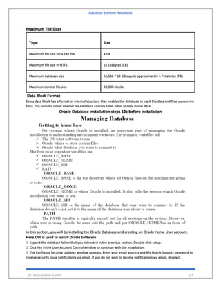 Database Systems Handbook
BY: MUHAMMAD SHARIF 327
Maximum File Sizes
Type Size
Maximum file size for a FAT file 4 GB
Maximum file size in NTFS 16 Exabytes (EB)
Maximum database size 65,536 * 64 GB equals approximately 4 Petabytes (PB)
Maximum control file size 20,000 blocks
Data Block Format
Every data block has a format or internal structure that enables the database to track the data and free space in the
block. This format is similar whether the data block contains table, index, or table cluster data.
Oracle Database installation steps 12c before installation
In this section, you will be installing the Oracle Database and creating an Oracle Home User account.
Here OUI is used to install Oracle Software
1. Expand the database folder that you extracted in the previous section. Double-click setup.
2. Click Yes in the User Account Control window to continue with the installation.
3. The Configure Security Updates window appears. Enter your email address and My Oracle Support password to
receive security issue notifications via email. If you do not wish to receive notifications via email, deselect.
 