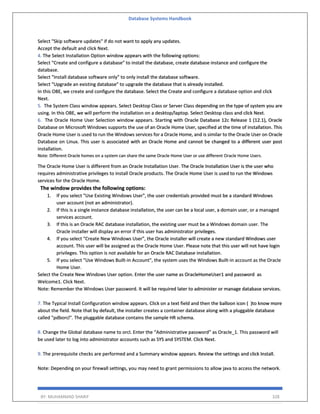 Database Systems Handbook
BY: MUHAMMAD SHARIF 328
Select "Skip software updates" if do not want to apply any updates.
Accept the default and click Next.
4. The Select Installation Option window appears with the following options:
Select "Create and configure a database" to install the database, create database instance and configure the
database.
Select "Install database software only" to only install the database software.
Select "Upgrade an existing database" to upgrade the database that is already installed.
In this OBE, we create and configure the database. Select the Create and configure a database option and click
Next.
5. The System Class window appears. Select Desktop Class or Server Class depending on the type of system you are
using. In this OBE, we will perform the installation on a desktop/laptop. Select Desktop class and click Next.
6. The Oracle Home User Selection window appears. Starting with Oracle Database 12c Release 1 (12.1), Oracle
Database on Microsoft Windows supports the use of an Oracle Home User, specified at the time of installation. This
Oracle Home User is used to run the Windows services for a Oracle Home, and is similar to the Oracle User on Oracle
Database on Linux. This user is associated with an Oracle Home and cannot be changed to a different user post
installation.
Note: Different Oracle homes on a system can share the same Oracle Home User or use different Oracle Home Users.
The Oracle Home User is different from an Oracle Installation User. The Oracle Installation User is the user who
requires administrative privileges to install Oracle products. The Oracle Home User is used to run the Windows
services for the Oracle Home.
The window provides the following options:
1. If you select "Use Existing Windows User", the user credentials provided must be a standard Windows
user account (not an administrator).
2. If this is a single instance database installation, the user can be a local user, a domain user, or a managed
services account.
3. If this is an Oracle RAC database installation, the existing user must be a Windows domain user. The
Oracle installer will display an error if this user has administrator privileges.
4. If you select "Create New Windows User", the Oracle installer will create a new standard Windows user
account. This user will be assigned as the Oracle Home User. Please note that this user will not have login
privileges. This option is not available for an Oracle RAC Database installation.
5. If you select "Use Windows Built-in Account", the system uses the Windows Built-in account as the Oracle
Home User.
Select the Create New Windows User option. Enter the user name as OracleHomeUser1 and password as
Welcome1. Click Next.
Note: Remember the Windows User password. It will be required later to administer or manage database services.
7. The Typical Install Configuration window appears. Click on a text field and then the balloon icon ( )to know more
about the field. Note that by default, the installer creates a container database along with a pluggable database
called "pdborcl". The pluggable database contains the sample HR schema.
8. Change the Global database name to orcl. Enter the “Administrative password” as Oracle_1. This password will
be used later to log into administrator accounts such as SYS and SYSTEM. Click Next.
9. The prerequisite checks are performed and a Summary window appears. Review the settings and click Install.
Note: Depending on your firewall settings, you may need to grant permissions to allow java to access the network.
 
