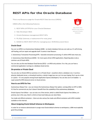 Database Systems Handbook
BY: MUHAMMAD SHARIF 347
Oracle Cloud
You can run APEX in an Autonomous Database (ADB) – an elastic database that you can scale up. It’s self-driving,
self-healing, and can repair and upgrade itself. It comes in two flavours:
1. Autonomous Transaction Processing (ATP) – basically transaction processing, it’s where APEX sees most use;
2. Autonomous Data Warehouse (ADW) – for more query-driven APEX applications. Reporting data is also a
common use of Oracle APEX.
You can also use the new Database Cloud Service (DCS) – an APEX-only solution. For a fee, you can have a
commercial application running on a database cloud service.
On-premise or Private Cloud
You can also run Oracle APEX on-premise or in a Private Cloud – anywhere where a database runs. It can be a
physical, dedicated server, a virtualized machine, a docker image (you can run it on your laptop, fire it up on a train
or a plane – it’s very popular among Oracle Application Express developers). You can also use it on Exadata – a
super-powerful APEX physical server on cloud services.
How to use APEX for free
Autonomous Always Free – you can choose the Autonomous Always Free option, running either on ATP or AWS.
It’s free for commercial use, but it doesn’t benefit from the scalability of the autonomous databases.
Oracle Express Free Edition – you can also run a free version, which is called Oracle Express Free Edition, on-
premise, but in this case, there’s a limit on how much data you can store there.
Fan-made and official containers – there are also various fan-made and official containers with APEX installed
available on the Internet.
About Assigning Oracle Default Schemas to Workspaces
In order for an Instance administrator to assign most Oracle default schemas to workspaces, a DBA must explicitly
grant the privilege.
 