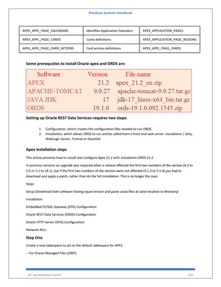 Database Systems Handbook
BY: MUHAMMAD SHARIF 358
APEX_APPL_PAGE_CALENDARS Identifies Application Calendars APEX_APPLICATION_PAGES
APEX_APPL_PAGE_CARDS Cards definitions APEX_APPLICATION_PAGE_REGIONS
APEX_APPL_PAGE_CARD_ACTIONS Card actions definitions APEX_APPL_PAGE_CARDS
Some prerequsites to install Oracle apex and ORDS are:
Setting up Oracle REST Data Services requires two steps:
1. Configuration, which creates the configuration files needed to run ORDS.
2. Installation, which allows ORDS to run and be called from a front end web server: standalone / Jetty,
WebLogic Server, Tomcat or Glassfish.
Apex installation steps
This article presents how to install and configure Apex 21.2 with standalone ORDS 21.2
In previous versions an upgrade was required when a release affected the first two numbers of the version (4.2 to
5.0 or 5.1 to 18.1), but if the first two numbers of the version were not affected (5.1.3 to 5.1.4) you had to
download and apply a patch, rather than do the full installation. This is no longer the case.
Steps
Setup (Download both software having equal version and paste unzip files at same location in directory)
Installation
Embedded PL/SQL Gateway (EPG) Configuration
Oracle REST Data Services (ORDS) Configuration
Oracle HTTP Server (OHS) Configuration
Network ACLs
Step One
Create a new tablespace to act as the default tablespace for APEX.
-- For Oracle Managed Files (OMF).
 