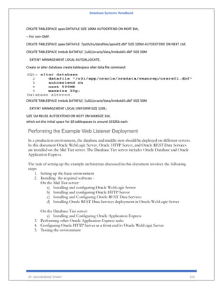 Database Systems Handbook
BY: MUHAMMAD SHARIF 359
CREATE TABLESPACE apex DATAFILE SIZE 100M AUTOEXTEND ON NEXT 1M;
-- For non-OMF.
CREATE TABLESPACE apex DATAFILE ‘/path/to/datafiles/apex01.dbf’ SIZE 100M AUTOEXTEND ON NEXT 1M;
CREATE TABLESPACE lmtbsb DATAFILE ‘/u02/oracle/data/lmtbsb01.dbf’ SIZE 50M
EXTENT MANAGEMENT LOCAL AUTOALLOCATE;
Create or alter database create tablespace alter data file command
CREATE TABLESPACE lmtbsb DATAFILE ‘/u02/oracle/data/lmtbsb01.dbf’ SIZE 50M
EXTENT MANAGEMENT LOCAL UNIFORM SIZE 128K;
SIZE 1M REUSE AUTOEXTEND ON NEXT 1M MAXSIZE 1M;
which set the initial space for 10 tablespaces to around 1032Kb each.
 