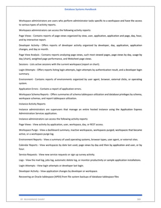 Database Systems Handbook
BY: MUHAMMAD SHARIF 380
Workspace administrators are users who perform administrator tasks specific to a workspace and have the access
to various types of activity reports.
Workspace administrators can access the following activity reports:
Page Views - Contains reports of page views organized by view, user, application, application and page, day, hour,
and by interactive report.
Developer Activity - Offers reports of developer activity organized by developer, day, application, application
changes, and day or month.
Page View Analysis - Contains reports analyzing page views, such most viewed pages, page views by day, usage by
day (chart), weighted page performance, and Websheet page views.
Sessions - Lists active sessions with the current workspace (report or chart).
Login Attempts - Offers reports listing login attempts, login attempts by authentication result, and a developer login
summary.
Environment - Contains reports of environments organized by user agent, browser, external clicks, or operating
system.
Application Errors - Contains a report of application errors.
Workspace Schema Reports - Offers summaries of schema tablespace utilization and database privileges by schema,
workspace schemas, and report tablespace utilization.
Instance Activity Reports
Instance administrators are superusers that manage an entire hosted instance using the Application Express
Administration Services application.
Instance administrators can access the following activity reports:
Page Views - View activity by application, user, workspace, day, or REST access.
Workspace Purge - View a dashboard summary, inactive workspaces, workspaces purged, workspaces that became
active, or a workspace purge log.
Environment Reports - View a summary of used operating systems, browser types, user agent, or external sites.
Calendar Reports - View workspaces by date last used, page views by day and then by application and user, or by
hour.
Service Requests - View new service requests or sign up survey activity.
Logs - View the mail log, jobs log, automatic delete log, or monitor productivity or sample application installations.
Login Attempts - View login attempts or developer last login.
Developer Activity - View application changes by developer or workspace.
Recovering an Oracle tablespace (APEX) from file system backups of database tablespace files
 