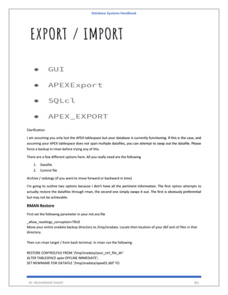 Database Systems Handbook
BY: MUHAMMAD SHARIF 381
Clarification
I am assuming you only lost the APEX tablespace but your database is currently functioning. If this is the case, and
assuming your APEX tablespace does not span multiple datafiles, you can attempt to swap out the datafile. Please
force a backup in rman before trying any of this.
There are a few different options here. All you really need are the following
1. Datafile
2. Control file
Archive / redologs (if you want to move forward or backward in time)
I'm going to outline two options because I don't have all the pertinent information. The first option attempts to
actually restore the datafiles through rman, the second one simply swaps it out. The first is obviously preferential
but may not be achievable.
RMAN Restore
First set the following parameter in your init.ora file
_allow_resetlogs_corruption=TRUE
Move your entire oradata backup directory to /tmp/oradata. Locate then location of your dbf and ctl files in that
directory.
Then run rman target / from bash terminal. In rman run the following.
RESTORE CONTROLFILE FROM '/tmp/oradata/your_ctrl_file_dir'
ALTER TABLESPACE apex OFFLINE IMMEDIATE';
SET NEWNAME FOR DATAFILE '/tmp/oradata/apex01.dbf' TO
 