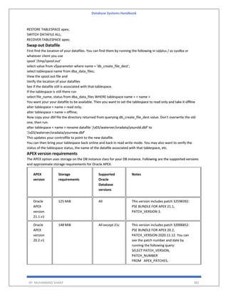 Database Systems Handbook
BY: MUHAMMAD SHARIF 382
RESTORE TABLESPACE apex;
SWITCH DATAFILE ALL;
RECOVER TABLESPACE apex;
Swap out Datafile
First find the location of your datafiles. You can find them by running the following in sqlplus / as sysdba or
whatever client you use
spool '/tmp/spool.out'
select value from v$parameter where name = 'db_create_file_dest';
select tablespace name from dba_data_files;
View the spool.out file and
Verify the location of your datafiles
See if the datafile still is associated with that tablespace.
If the tablespace is still there run
select file_name, status from dba_data_files WHERE tablespace name = < name >
You want your your datafile to be available. Then you want to set the tablespace to read only and take it offline
alter tablespace < name > read only;
alter tablespace < name > offline;
Now copy your dbf file the directory returned from querying db_create_file_dest value. Don't overwrite the old
one, then run.
alter tablespace < name > rename datafile '/u03/waterver/oradata/yourold.dbf' to
'/u03/waterver/oradata/yournew.dbf'
This updates your controlfile to point to the new datafile.
You can then bring your tablespace back online and back in read write mode. You may also want to verify the
status of the tablespace status, the name of the datafile associated with that tablespace, etc.
APEX version requirements
The APEX option uses storage on the DB instance class for your DB instance. Following are the supported versions
and approximate storage requirements for Oracle APEX.
APEX
version
Storage
requirements
Supported
Oracle
Database
versions
Notes
Oracle
APEX
version
21.1.v1
125 MiB All This version includes patch 32598392:
PSE BUNDLE FOR APEX 21.1,
PATCH_VERSION 3.
Oracle
APEX
version
20.2.v1
148 MiB All except 21c This version includes patch 32006852:
PSE BUNDLE FOR APEX 20.2,
PATCH_VERSION 2020.11.12. You can
see the patch number and date by
running the following query:
SELECT PATCH_VERSION,
PATCH_NUMBER
FROM APEX_PATCHES;
 