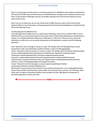 Database Systems Handbook
BY: MUHAMMAD SHARIF 394
Note: If a security policy controls access to a connection pool that is in a MultiPool, access checks are performed at
both levels of the JDBC resource hierarchy (once at the MultiPool level, and again at the individual connection pool
level). As with all types of WebLogic resources, this double-checking ensures that the most restrictive security
policy controls access.
Note: If you are an Oracle user, you can also control access to JDBC resources using an Oracle Virtual Private
Database (VPD). For more information, see Programming with Oracle Private Virtual Databases in Using Third-Party
Drivers with WebLogic Server.
Java Messaging Service (JMS) Resources
A Java Messaging Service (JMS) resource is a specific type of WebLogic resource that is related to JMS. To secure
JMS destinations, you create security policies and security roles for all destinations (JMS queues and JMS topics) as
a group, or an individual destination (JMS queue or JMS topic) on a JMS server. When you secure a particular
destination on a JMS server, you can protect all operations on the destination, or protect one of the following
operations:
send—Required to send a message to a queue or a topic. This includes calls to the MessageProducer.send(),
QueueSender.send(), and TopicPublisher.publish() methods, as well as the Messaging Bridge.
receive—Required to create a consumer on a queue or a topic. This includes calls to the Session.createConsumer(),
Session.createDurableSubscriber(), QueueSession.createReceiver(), TopicSession.createSubscriber(),
TopicSession.createDurableSubscriber(), Connection.createConnectionConsumer(),
Connection.createDurableConnectionConsumer(), QueueConnection.createConnectionConsumer(),
TopicConnection.createConnectionConsumer(), and TopicConnection.createDurableConnectionConsumer()
methods, as well as the Messaging Bridge and message-driven beans.
browse—Required to view the messages on a queue using the QueueBrowser interface.
Java Naming and Directory Interface (JNDI) Resources
JNDI provides a common-denominator interface to many existing naming services, such as Lightweight Directory
Access Protocol (LDAP) and Domain Name System (DNS). These naming services maintain a set of bindings, which
relate names to objects and provide the ability to look up objects by name. JNDI allows the components in
distributed applications to locate each other.
===========================END=========================➔
 