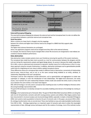 Database Systems Handbook
BY: MUHAMMAD SHARIF 42
External/Conceptual Mapping
The external/Conceptual Mapping lies between the external level and the Conceptual level. Its role is to define the
correspondence between a particular external and conceptual view.
Detail description
When a schema at a lower level is changed, only the mappings.
between this schema and higher-level schemas need to be changed in a DBMS that fully supports data
independence.
The higher-level schemas themselves are unchanged.
Hence, the application programs need not be changed since they refer to the external schemas.
For example, the internal schema may be changed when certain file structures are reorganized or new indexes are
created to improve database performance.
Data abstraction
Data abstraction makes complex systems more user-friendly by removing the specifics of the system mechanics.
The conceptual data model has been most successful as a tool for communication between the designer and the
end user during the requirements analysis and logical design phases. Its success is because the model, using either
ER or UML, is easy to understand and convenient to represent. Another reason for its effectiveness is that it is a top-
down approach using the concept of abstraction. In addition, abstraction techniques such as generalization provide
useful tools for integrating end user views to define a global conceptual schema.
These differences show up in conceptual data models as different levels of abstraction; connectivity of relationships
(one-to-many, many-to-many, and so on); or as the same concept being modeled as an entity, attribute, or
relationship, depending on the user’s perspective.
Techniques used for view integration include abstraction, such as generalization and aggregation to create new
supertypes or subtypes, or even the introduction of new relationships. The higher-level abstraction, the entity
cluster, must maintain the same relationships between entities inside and outside the entity cluster as those that
occur between the same entities in the lower-level diagram.
ERD, EER terminology is not only used in conceptual data modeling but also in artificial intelligence literature when
discussing knowledge representation (KR).
The goal of KR techniques is to develop concepts for accurately modeling some domain of knowledge by creating an
ontology.
Ontology is the fundamental part of Semantic Web. The goal of World Wide Web Consortium (W3C) is to bring the
web into (its full potential) a semantic web with reusing previous systems and artifacts. Most legacy systems have
been documented in structural analysis and structured design (SASD), especially in simple or Extended ER Diagram
(ERD). Such systems need up-gradation to become the part of semantic web. In this paper, we present ERD to OWL-
DL ontology transformation rules at concrete level. These rules facilitate an easy and understandable transformation
from ERD to OWL. Ontology engineering is an important aspect of semantic web vision to attain the meaningful
representation of data. Although various techniques exist for the creation of ontology, most of the methods involve
 