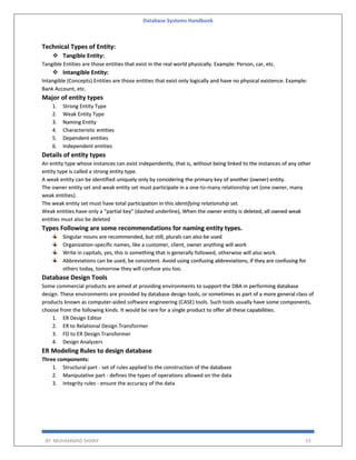 Database Systems Handbook
BY: MUHAMMAD SHARIF 53
Technical Types of Entity:
❖ Tangible Entity:
Tangible Entities are those entities that exist in the real world physically. Example: Person, car, etc.
❖ Intangible Entity:
Intangible (Concepts) Entities are those entities that exist only logically and have no physical existence. Example:
Bank Account, etc.
Major of entity types
1. Strong Entity Type
2. Weak Entity Type
3. Naming Entity
4. Characteristic entities
5. Dependent entities
6. Independent entities
Details of entity types
An entity type whose instances can exist independently, that is, without being linked to the instances of any other
entity type is called a strong entity type.
A weak entity can be identified uniquely only by considering the primary key of another (owner) entity.
The owner entity set and weak entity set must participate in a one-to-many relationship set (one owner, many
weak entities).
The weak entity set must have total participation in this identifying relationship set.
Weak entities have only a “partial key” (dashed underline), When the owner entity is deleted, all owned weak
entities must also be deleted
Types Following are some recommendations for naming entity types.
Singular nouns are recommended, but still, plurals can also be used
Organization-specific names, like a customer, client, owner anything will work
Write in capitals, yes, this is something that is generally followed, otherwise will also work.
Abbreviations can be used, be consistent. Avoid using confusing abbreviations, if they are confusing for
others today, tomorrow they will confuse you too.
Database Design Tools
Some commercial products are aimed at providing environments to support the DBA in performing database
design. These environments are provided by database design tools, or sometimes as part of a more general class of
products known as computer-aided software engineering (CASE) tools. Such tools usually have some components,
choose from the following kinds. It would be rare for a single product to offer all these capabilities.
1. ER Design Editor
2. ER to Relational Design Transformer
3. FD to ER Design Transformer
4. Design Analyzers
ER Modeling Rules to design database
Three components:
1. Structural part - set of rules applied to the construction of the database
2. Manipulative part - defines the types of operations allowed on the data
3. Integrity rules - ensure the accuracy of the data
 