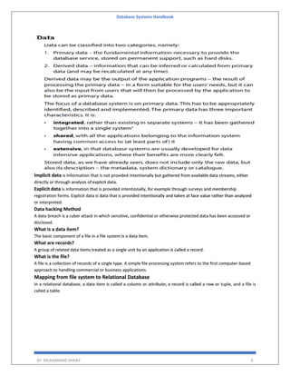 Database Systems Handbook
BY: MUHAMMAD SHARIF 6
Implicit data is information that is not provided intentionally but gathered from available data streams, either
directly or through analysis of explicit data.
Explicit data is information that is provided intentionally, for example through surveys and membership
registration forms. Explicit data is data that is provided intentionally and taken at face value rather than analyzed
or interpreted.
Data hacking Method
A data breach is a cyber attack in which sensitive, confidential or otherwise protected data has been accessed or
disclosed.
What is a data item?
The basic component of a file in a file system is a data item.
What are records?
A group of related data items treated as a single unit by an application is called a record.
What is the file?
A file is a collection of records of a single type. A simple file processing system refers to the first computer-based
approach to handling commercial or business applications.
Mapping from file system to Relational Database
In a relational database, a data item is called a column or attribute; a record is called a row or tuple, and a file is
called a table.
 