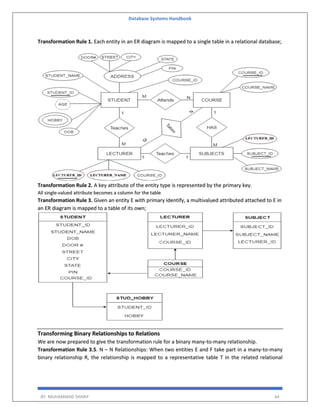 Database Systems Handbook
BY: MUHAMMAD SHARIF 64
Transformation Rule 1. Each entity in an ER diagram is mapped to a single table in a relational database;
Transformation Rule 2. A key attribute of the entity type is represented by the primary key.
All single-valued attribute becomes a column for the table
Transformation Rule 3. Given an entity E with primary identify, a multivalued attributed attached to E in
an ER diagram is mapped to a table of its own;
Transforming Binary Relationships to Relations
We are now prepared to give the transformation rule for a binary many-to-many relationship.
Transformation Rule 3.5. N – N Relationships: When two entities E and F take part in a many-to-many
binary relationship R, the relationship is mapped to a representative table T in the related relational
 