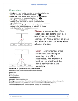 Database Systems Handbook
BY: MUHAMMAD SHARIF 69
Constraints on Specialization and Generalization
We have four types of specialization/generalization constraints:
Disjoint, total
Disjoint, partial
Overlapping, total
Overlapping, partial
Multiplicity (relationship constraint)
Covering constraints whether the entities in the subclasses collectively include all entities in the superclass
Note: Generalization usually is total because the superclass is derived from the subclasses.
The term Cardinality has two different meanings based on the context you use.
 