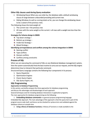 Database Systems Handbook
BY: MUHAMMAD SHARIF 113
Other SQL clauses used during Query evaluation
• Windowing Clause When you use order by, the database adds a default windowing
clause of range between unbounded preceding and current row.
• Sliding Windows As well as running totals so far, you can change the windowing clause
to be a subset of the previous rows.
The following shows the total weight of:
1. The current row + the previous row
2. All rows with the same weight as the current + all rows with a weight one less than the
current
Strategies for Schema design in DBMS
Top-down strategy –
Bottom-up strategy –
Inside-Out Strategy –
Mixed Strategy –
Identifying correspondences and conflicts among the schema integration in DBMS
Naming conflict
Type conflicts
Domain conflicts
Conflicts among constraints
Process of SQL
When we are executing the command of SQL on any Relational database management system,
then the system automatically finds the best routine to carry out our request, and the SQL engine
determines how to interpret that particular command.
Structured Query Language contains the following four components in its process:
1. Query Dispatcher
2. Optimization Engines
3. Classic Query Engine
4. SQL Query Engine, etc.
SQL Programming
Approaches to Database Programming
In this section, we briefly compare the three approaches for database programming
and discuss the advantages and disadvantages of each approach.
Several techniques exist for including database interactions in application programs.
The main approaches for database programming are the following:
1. Embedding database commands in a general-purpose programming language.
Embedded SQL Approach. The main advantage of this approach is that the query text is part of the
program source code itself, and hence can be checked for syntax errors and validated against the
database schema at compile time.
2. Using a library of database functions. A library of functions is made available to the
 