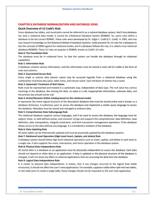 Database Systems Handbook
BY: MUHAMMAD SHARIF 126
CHAPTER 6 DATABASE NORMALIZATION AND DATABASE JOINS
Quick Overview of 12 Codd's Rule
Every database has tables, and constraints cannot be referred to as a rational database system. And if any database
has only a relational data model, it cannot be a Relational Database System (RDBMS). So, some rules define a
database to be the correct RDBMS. These rules were developed by Dr. Edgar F. Codd (E.F. Codd) in 1985, who has
vast research knowledge on the Relational Model of database Systems. Codd presents his 13 rules for a database to
test the concept of DBMS against his relational model, and if a database follows the rule, it is called a true relational
database (RDBMS). These 12 rules are popular in RDBMS, known as Codd's 12 rules.
Rule 0: The Foundation Rule
The database must be in relational form. So that the system can handle the database through its relational
capabilities.
Rule 1: Information Rule
A database contains various information, and this information must be stored in each cell of a table in the form of
rows and columns.
Rule 2: Guaranteed Access Rule
Every single or precise data (atomic value) may be accessed logically from a relational database using the
combination of primary key value, table name, and column name. Each attribute of relation has a name.
Rule 3: Systematic Treatment of Null Values
Nulls must be represented and treated in a systematic way, independent of data type. The null value has various
meanings in the database, like missing the data, no value in a cell, inappropriate information, unknown data, and
the primary key should not be null.
Rule 4: Active/Dynamic Online Catalog based on the relational model
It represents the entire logical structure of the descriptive database that must be stored online and is known as a
database dictionary. It authorizes users to access the database and implement a similar query language to access
the database. Metadata must be stored and managed as ordinary data.
Rule 5: Comprehensive Data SubLanguage Rule
The relational database supports various languages, and if we want to access the database, the language must be
explicit, linear, or well-defined syntax, and character strings and supports the comprehensive: data definition, view
definition, data manipulation, integrity constraints, and limit transaction management operations. If the database
allows access to the data without any language, it is considered a violation of the database.
Rule 6: View Updating Rule
All views tables can be theoretically updated and must be practically updated by the database systems.
Rule 7: Relational Level Operation (High-Level Insert, Update, and delete) Rule
A database system should follow high-level relational operations such as insert, update, and delete in each level or
a single row. It also supports the union, intersection, and minus operation in the database system.
Rule 8: Physical Data Independence Rule
All stored data in a database or an application must be physically independent to access the database. Each data
should not depend on other data or an application. If data is updated or the physical structure of the database is
changed, it will not show any effect on external applications that are accessing the data from the database.
Rule 9: Logical Data Independence Rule
It is similar to physical data independence. It means, that if any changes occurred to the logical level (table
structures), it should not affect the user's view (application). For example, suppose a table either split into two tables,
or two table joins to create a single table, these changes should not be impacted on the user view application.
 
