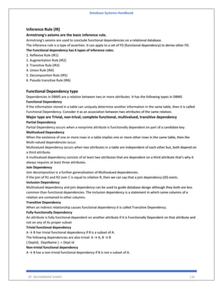 Database Systems Handbook
BY: MUHAMMAD SHARIF 136
Inference Rule (IR)
Armstrong's axioms are the basic inference rule.
Armstrong's axioms are used to conclude functional dependencies on a relational database.
The inference rule is a type of assertion. It can apply to a set of FD (functional dependency) to derive other FD.
The Functional dependency has 6 types of inference rules:
1. Reflexive Rule (IR1)
2. Augmentation Rule (IR2)
3. Transitive Rule (IR3)
4. Union Rule (IR4)
5. Decomposition Rule (IR5)
6. Pseudo transitive Rule (IR6)
Functional Dependency type
Dependencies in DBMS are a relation between two or more attributes. It has the following types in DBMS
Functional Dependency
If the information stored in a table can uniquely determine another information in the same table, then it is called
Functional Dependency. Consider it as an association between two attributes of the same relation.
Major type are Trivial, non-trival, complete functional, multivalued, transitive dependency
Partial Dependency
Partial Dependency occurs when a nonprime attribute is functionally dependent on part of a candidate key.
Multivalued Dependency
When the existence of one or more rows in a table implies one or more other rows in the same table, then the
Multi-valued dependencies occur.
Multivalued dependency occurs when two attributes in a table are independent of each other but, both depend on
a third attribute.
A multivalued dependency consists of at least two attributes that are dependent on a third attribute that's why it
always requires at least three attributes.
Join Dependency
Join decomposition is a further generalization of Multivalued dependencies.
If the join of R1 and R2 over C is equal to relation R, then we can say that a join dependency (JD) exists.
Inclusion Dependency
Multivalued dependency and join dependency can be used to guide database design although they both are less
common than functional dependencies. The inclusion dependency is a statement in which some columns of a
relation are contained in other columns.
Transitive Dependency
When an indirect relationship causes functional dependency it is called Transitive Dependency.
Fully-functionally Dependency
An attribute is fully functional dependent on another attribute if it is Functionally Dependent on that attribute and
not on any of its proper subset
Trivial functional dependency
A → B has trivial functional dependency if B is a subset of A.
The following dependencies are also trivial: A → A, B → B
{ DeptId, DeptName } -> Dept Id
Non-trivial functional dependency
A → B has a non-trivial functional dependency if B is not a subset of A.
 