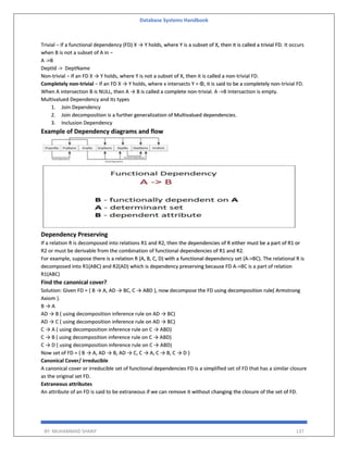 Database Systems Handbook
BY: MUHAMMAD SHARIF 137
Trivial − If a functional dependency (FD) X → Y holds, where Y is a subset of X, then it is called a trivial FD. It occurs
when B is not a subset of A in −
A ->B
DeptId -> DeptName
Non-trivial − If an FD X → Y holds, where Y is not a subset of X, then it is called a non-trivial FD.
Completely non-trivial − If an FD X → Y holds, where x intersects Y = Φ, it is said to be a completely non-trivial FD.
When A intersection B is NULL, then A → B is called a complete non-trivial. A ->B Intersaction is empty.
Multivalued Dependency and its types
1. Join Dependency
2. Join decomposition is a further generalization of Multivalued dependencies.
3. Inclusion Dependency
Example of Dependency diagrams and flow
Dependency Preserving
If a relation R is decomposed into relations R1 and R2, then the dependencies of R either must be a part of R1 or
R2 or must be derivable from the combination of functional dependencies of R1 and R2.
For example, suppose there is a relation R (A, B, C, D) with a functional dependency set (A->BC). The relational R is
decomposed into R1(ABC) and R2(AD) which is dependency preserving because FD A->BC is a part of relation
R1(ABC)
Find the canonical cover?
Solution: Given FD = { B → A, AD → BC, C → ABD }, now decompose the FD using decomposition rule( Armstrong
Axiom ).
B → A
AD → B ( using decomposition inference rule on AD → BC)
AD → C ( using decomposition inference rule on AD → BC)
C → A ( using decomposition inference rule on C → ABD)
C → B ( using decomposition inference rule on C → ABD)
C → D ( using decomposition inference rule on C → ABD)
Now set of FD = { B → A, AD → B, AD → C, C → A, C → B, C → D }
Canonical Cover/ irreducible
A canonical cover or irreducible set of functional dependencies FD is a simplified set of FD that has a similar closure
as the original set FD.
Extraneous attributes
An attribute of an FD is said to be extraneous if we can remove it without changing the closure of the set of FD.
 