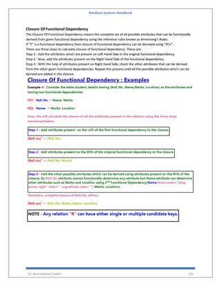 Database Systems Handbook
BY: MUHAMMAD SHARIF 138
Closure Of Functional Dependency
The Closure Of Functional Dependency means the complete set of all possible attributes that can be functionally
derived from given functional dependency using the inference rules known as Armstrong’s Rules.
If “F” is a functional dependency then closure of functional dependency can be denoted using “{F}+”.
There are three steps to calculate closure of functional dependency. These are:
Step-1 : Add the attributes which are present on Left Hand Side in the original functional dependency.
Step-2 : Now, add the attributes present on the Right Hand Side of the functional dependency.
Step-3 : With the help of attributes present on Right Hand Side, check the other attributes that can be derived
from the other given functional dependencies. Repeat this process until all the possible attributes which can be
derived are added in the closure.
 