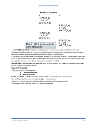Database Systems Handbook
BY: MUHAMMAD SHARIF 147
Example of Serializable
A serializable schedule always leaves the database in a consistent state. A serial schedule is always a
serializable schedule because, in a serial schedule, a transaction only starts when the other transaction finished
execution. However, a non-serial schedule needs to be checked for Serializability.
A non-serial schedule of n number of transactions is said to be a serializable schedule if it is equivalent to the serial
schedule of those n transactions. A serial schedule doesn’t allow concurrency, only one transaction executes at a
time, and the other stars when the already running transaction is finished.
Linearizability: a guarantee about single operations on single objects Once the write completes, all later reads
(by wall clock) should reflect that write.
Types of Serializability
There are two types of Serializability.
1. Conflict Serializability
2. View Serializability
Conflict Serializable A schedule is conflict serializable if it is equivalent to some serial schedule
Non-conflicting operations can be reordered to get a serial schedule.
In general, a schedule is conflict-serializable if and only if its precedence graph is acyclic
A precedence graph is used for Testing for Conflict-Serializability
 