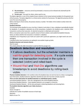Database Systems Handbook
BY: MUHAMMAD SHARIF 154
No preemption -- resources cannot be preempted; a resource can be released only voluntarily by the
process holding it.
Circular wait – one waits for others, others wait for one.
The Bakery algorithm is one of the simplest known solutions to the mutual exclusion problem for the general case
of the N process. The bakery Algorithm is a critical section solution for N processes. The algorithm preserves the first
come first serve the property.
Before entering its critical section, the process receives a number. The holder of the smallest number enters the
critical section.
Deadlock detection
This technique allows deadlock to occur, but then, it detects it and solves it. Here, a database is periodically checked
for deadlocks. If a deadlock is detected, one of the transactions, involved in the deadlock cycle, is aborted. Other
transactions continue their execution. An aborted transaction is rolled back and restarted.
When a transaction waits more than a specific amount of time to obtain a lock (called the deadlock timeout),
Derby can detect whether the transaction is involved in a deadlock.
If deadlocks occur frequently in your multi-user system with a particular application, you might need to do some
debugging.
A deadlock where two transactions are waiting for one another to give up locks.
Deadlock detection and removal schemes
Wait-for-graph
This scheme allows the older transaction to wait but kills the younger one.
Phantom deadlock detection is the condition where the deadlock does not exist but due to a delay in propagating
local information, deadlock detection algorithms identify the locks that have been already acquired.
There are three alternatives for deadlock detection in a distributed system, namely.
Centralized Deadlock Detector − One site is designated as the central deadlock detector.
Hierarchical Deadlock Detector − Some deadlock detectors are arranged in a hierarchy.
Distributed Deadlock Detector − All the sites participate in detecting deadlocks and removing them.
The deadlock detection algorithm uses 3 data structures –
Available
Vector of length m
Indicates the number of available resources of each type.
Allocation
Matrix of size n*m
 