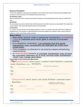 Database Systems Handbook
BY: MUHAMMAD SHARIF 156
Resource Preemption:
To eliminate deadlocks using resource preemption, we preempt some resources from processes and give those
resources to other processes. This method will raise three issues –
(a) Selecting a victim:
We must determine which resources and which processes are to be preempted and also order to minimize the
cost.
(b) Rollback:
We must determine what should be done with the process from which resources are preempted. One simple idea
is total rollback. That means aborting the process and restarting it.
(c) Starvation:
In a system, the same process may be always picked as a victim. As a result, that process will never complete its
designated task. This situation is called Starvation and must be avoided. One solution is that a process must be
picked as a victim only a finite number of times.
Concurrent vs non-concurrent data access
 