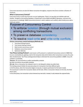 Database Systems Handbook
BY: MUHAMMAD SHARIF 157
Concurrent executions are done for Better transaction throughput, response time Done via better utilization of
resources
What is Concurrency Control?
Concurrent access is quite easy if all users are just reading data. There is no way they can interfere with one
another. Though for any practical Database, it would have a mix of READ and WRITE operations, and hence the
concurrency is a challenge. DBMS Concurrency Control is used to address such conflicts, which mostly occur with a
multi-user system.
Various concurrency control techniques/Methods are:
1. Two-phase locking Protocol
2. Time stamp ordering Protocol
3. Multi-version concurrency control
4. Validation concurrency control
5. Optimistic Methods
Two Phase Locking Protocol is also known as 2PL protocol is a method of concurrency control in DBMS that
ensures serializability by applying a lock to the transaction data which blocks other transactions to access the same
data simultaneously. Two Phase Locking protocol helps to eliminate the concurrency problem in DBMS. Every 2PL
schedule is serializable.
Theorem: 2PL ensures/enforce conflict serializability schedule
But does not enforce recoverable schedules
2PL rule: Once a transaction has released a lock it is not allowed to obtain any other locks
This locking protocol divides the execution phase of a transaction into three different parts.
In the first phase, when the transaction begins to execute, it requires permission for the locks it needs.
The second part is where the transaction obtains all the locks. When a transaction releases its first lock, the third
phase starts.
In this third phase, the transaction cannot demand any new locks. Instead, it only releases the acquired locks.
 