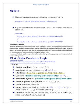 Database Systems Handbook
BY: MUHAMMAD SHARIF 180
Relational Calculus
There is an alternate way of formulating queries known as Relational Calculus. Relational calculus is a non-procedural
query language. In the non-procedural query language, the user is concerned with the details of how to obtain the
results. The relational calculus tells what to do but never explains how to do it. Most commercial relational languages
are based on aspects of relational calculus including SQL-QBE and QUEL.
It is based on Predicate calculus, a name derived from a branch of symbolic language. A predicate is a truth-valued
function with arguments.
 