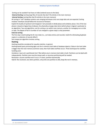 Database Systems Handbook
BY: MUHAMMAD SHARIF 199
Sorting can be avoided if we have an index (ordered access to the data)
External Sorting: (sorting large files of records that don’t fit entirely in the main memory)
Internal Sorting: (sorting files that fit entirely in the main memory)
All sorting in "real" database systems uses merging techniques since very large data sets are expected. Sorting
modules' interfaces should follow the structure of iterators.
Exploit the duality of quicksort and mergesort. Sort proceeds in divide phase and combines phase. One of the two
phases is based on logical keys (indexes), the physically arranges data items (which phase is logical is particular to
an algorithm). Two sub algorithms: one for sorting a run within main memory, another for managing runs on disk
or tape. The degree of fan-in (number of runs merged in a given step) is a key parameter.
External sorting:
The first step is bulk loading the B+ tree index (i.e., sort data entries and records). Useful for eliminating duplicate
copies in a collection of records (Why?)
Sort-merge join algorithm involves sorting.
Hashing
Hashing should be considered for equality matches, in general.
Hashing-based query processing algos use the in-memory hash table of database objects; if data in the hash table
is bigger than the main memory (common case), then hash table overflow occurs. Three techniques for overflow
handling exist:
Avoidance: input set is partitioned into F files before any in-memory hash table is built. Partitions can be dealt with
independently. Partition sizes must be chosen well, or recursive partitioning will be needed.
Resolution: assume overflow won't occur; if it does, partition dynamically.
Hybrid: like resolution, but when partition, only write one partition to disk, keep the rest in memory.
 