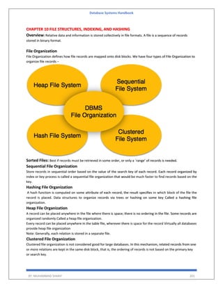 Database Systems Handbook
BY: MUHAMMAD SHARIF 201
CHAPTER 10 FILE STRUCTURES, INDEXING, AND HASHING
Overview: Relative data and information is stored collectively in file formats. A file is a sequence of records
stored in binary format.
File Organization
File Organization defines how file records are mapped onto disk blocks. We have four types of File Organization to
organize file records −
Sorted Files: Best if records must be retrieved in some order, or only a `range’ of records is needed.
Sequential File Organization
Store records in sequential order based on the value of the search key of each record. Each record organized by
index or key process is called a sequential file organization that would be much faster to find records based on the
key.
Hashing File Organization
A hash function is computed on some attribute of each record; the result specifies in which block of the file the
record is placed. Data structures to organize records via trees or hashing on some key Called a hashing file
organization.
Heap File Organization
A record can be placed anywhere in the file where there is space; there is no ordering in the file. Some records are
organized randomly Called a heap file organization.
Every record can be placed anywhere in the table file, wherever there is space for the record Virtually all databases
provide heap file organization
Note: Generally, each relation is stored in a separate file.
Clustered File Organization
Clustered file organization is not considered good for large databases. In this mechanism, related records from one
or more relations are kept in the same disk block, that is, the ordering of records is not based on the primary key
or search key.
 