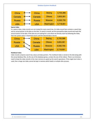 Database Systems Handbook
BY: MUHAMMAD SHARIF 206
Sparse Index
In a sparse index, index records are not created for every search key. An index record here contains a search key
and an actual pointer to the data on the disk. To search a record, we first proceed by index record and reach the
actual location of the data. If the data we are looking for is not where we directly reach by following the index,
then the system starts a sequential search until the desired data is found.
Multilevel Index
Index records comprise search-key values and data pointers. The multilevel index is stored on the disk along with
the actual database files. As the size of the database grows, so does the size of the indices. There is an immense
need to keep the index records in the main memory to speed up the search operations. If the single-level index is
used, then a large size index cannot be kept in memory which leads to multiple disk accesses.
 