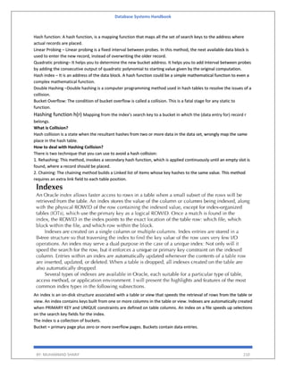 Database Systems Handbook
BY: MUHAMMAD SHARIF 210
Hash function: A hash function, is a mapping function that maps all the set of search keys to the address where
actual records are placed.
Linear Probing – Linear probing is a fixed interval between probes. In this method, the next available data block is
used to enter the new record, instead of overwriting the older record.
Quadratic probing– It helps you to determine the new bucket address. It helps you to add Interval between probes
by adding the consecutive output of quadratic polynomial to starting value given by the original computation.
Hash index – It is an address of the data block. A hash function could be a simple mathematical function to even a
complex mathematical function.
Double Hashing –Double hashing is a computer programming method used in hash tables to resolve the issues of a
collision.
Bucket Overflow: The condition of bucket overflow is called a collision. This is a fatal stage for any static to
function.
Hashing function h(r) Mapping from the index’s search key to a bucket in which the (data entry for) record r
belongs.
What is Collision?
Hash collision is a state when the resultant hashes from two or more data in the data set, wrongly map the same
place in the hash table.
How to deal with Hashing Collision?
There is two technique that you can use to avoid a hash collision:
1. Rehashing: This method, invokes a secondary hash function, which is applied continuously until an empty slot is
found, where a record should be placed.
2. Chaining: The chaining method builds a Linked list of items whose key hashes to the same value. This method
requires an extra link field to each table position.
An index is an on-disk structure associated with a table or view that speeds the retrieval of rows from the table or
view. An index contains keys built from one or more columns in the table or view. Indexes are automatically created
when PRIMARY KEY and UNIQUE constraints are defined on table columns. An index on a file speeds up selections
on the search key fields for the index.
The index is a collection of buckets.
Bucket = primary page plus zero or more overflow pages. Buckets contain data entries.
 