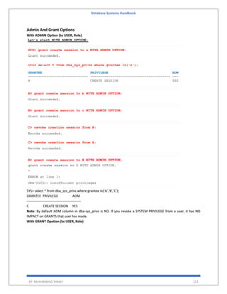 Database Systems Handbook
BY: MUHAMMAD SHARIF 223
Admin And Grant Options
With ADMIN Option (to USER, Role)
SYS> select * from dba_sys_privs where grantee in('A','B','C');
GRANTEE PRIVILEGE ADM
------------------------------------------------
C CREATE SESSION YES
Note: By default ADM column in dba-sys_privs is NO. If you revoke a SYSTEM PRIVILEGE from a user, it has NO
IMPACT on GRANTS that user has made.
With GRANT Opetion (to USER, Role)
 