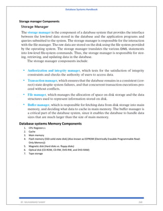 Database Systems Handbook
BY: MUHAMMAD SHARIF 268
Storage manager Components
Database systems Memory Components
1. CPU Registers s
2. Cache
3. Main memory
4. Flash memory (SSD-solid state disk) (Also known as EEPROM (Electrically Erasable Programmable Read-
Only Memory))
5. Magnetic disk (Hard disks vs. floppy disks)
6. Optical disk (CD-ROM, CD-RW, DVD-RW, and DVD-RAM)
7. Tape storage
 