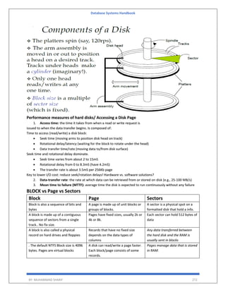 Database Systems Handbook
BY: MUHAMMAD SHARIF 272
Performance measures of hard disks/ Accessing a Disk Page
1. Access time: the time it takes from when a read or write request is
issued to when the data transfer begins. Is composed of:
Time to access (read/write) a disk block:
• Seek time (moving arms to position disk head on track)
• Rotational delay/latency (waiting for the block to rotate under the head)
• Data transfer time/rate (moving data to/from disk surface)
Seek time and rotational delay dominate.
• Seek time varies from about 2 to 15mS
• Rotational delay from 0 to 8.3mS (have 4.2mS)
• The transfer rate is about 3.5mS per 256Kb page
Key to lower I/O cost: reduce seek/rotation delays! Hardware vs. software solutions?
2. Data-transfer rate: the rate at which data can be retrieved from or stored on disk (e.g., 25-100 MB/s)
3. Mean time to failure (MTTF): average time the disk is expected to run continuously without any failure
BLOCK vs Page vs Sectors
Block Page Sectors
Block is also a sequence of bits and
bytes
A page is made up of unit blocks or
groups of blocks.
A sector is a physical spot on a
formatted disk that hold a info.
A block is made up of a contiguous
sequence of sectors from a single
track.. No fix size.
Pages have fixed sizes, usually 2k or
4k or 8k.
Each sector can hold 512 bytes of
data
A block is also called a physical
record on hard drives and floppies
Recards that have no fixed size
depends on the data types of
columns
Any data transferred between
the hard disk and the RAM is
usually sent in blocks
. The default NTFS Block size is 4096
bytes. Pages are virtual blocks
A disk can read/write a page faster.
Each block/page consists of some
records.
Pages manage data that is stored
in RAM.
 