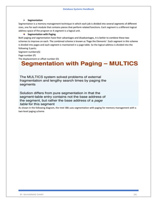 Database Systems Handbook
BY: MUHAMMAD SHARIF 281
➢ Segmentation
Segmentation is a memory management technique in which each job is divided into several segments of different
sizes, one for each module that contains pieces that perform related functions. Each segment is a different logical
address space of the program or A segment is a logical unit.
Segmentation with Paging
Both paging and segmentation have their advantages and disadvantages, it is better to combine these two
schemes to improve on each. The combined scheme is known as 'Page the Elements'. Each segment in this scheme
is divided into pages and each segment is maintained in a page table. So the logical address is divided into the
following 3 parts:
Segment numbers(S)
Page number (P)
The displacement or offset number (D)
As shown in the following diagram, the Intel 386 uses segmentation with paging for memory management with a
two-level paging scheme
 