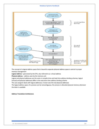 Database Systems Handbook
BY: MUHAMMAD SHARIF 285
The concept of a logical address space that is bound to separate physical address space is central to proper
memory management
Logical address – generated by the CPU; also referred to as virtual address
Physical address – address seen by the memory unit
Logical and physical addresses are the same in compile-time and load-time address-binding schemes; logical
(virtual) and physical addresses differ in the execution-time address-binding scheme
The user program deals with logical addresses; it never sees the real physical addresses
The logical address space of a process can be noncontiguous; the process is allocated physical memory whenever
the latter is available
Address Translation Architecture
 