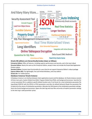Database Systems Handbook
BY: MUHAMMAD SHARIF 288
Oracle DB editions are hierarchically broken down as follows:
Enterprise Edition: Offers all features, including superior performance and security, and is the most robust
Personal Edition: Nearly the same as the Enterprise Edition, except it does not include the Oracle Real Application
Clusters option
Standard Edition: Contains base functionality for users that do not require Enterprise Edition’s robust package
Express Edition (XE): The lightweight, free and limited Windows, and Linux edition
Oracle Lite: For mobile devices
Database Instance/ Oracle Instance
A Database Instance is an interface between client applications (users) and the database. An Oracle instance consists
of three main parts: System Global Area (SGA), Program Global Area (PGA), and background processes. Searches for
a server parameter file in a platform-specific default location and, if not found, for a text initialization parameter file
(specifying STARTUP with the SPFILE or PFILE parameters overrides the default behavior) Reads the parameter file
to determine the values of initialization parameters. Allocates the SGA based on the initialization parameter settings.
Starts the Oracle background processes. Opens the alert log and trace files and writes all explicit parameter settings
to the alert log in valid parameter syntax
 