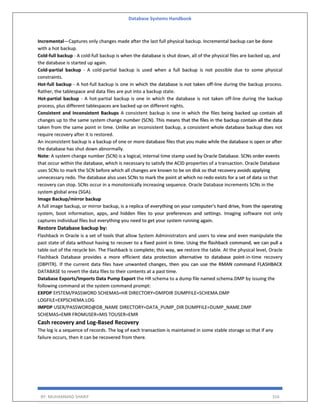 Database Systems Handbook
BY: MUHAMMAD SHARIF 316
Incremental—Captures only changes made after the last full physical backup. Incremental backup can be done
with a hot backup.
Cold-full backup - A cold-full backup is when the database is shut down, all of the physical files are backed up, and
the database is started up again.
Cold-partial backup - A cold-partial backup is used when a full backup is not possible due to some physical
constraints.
Hot-full backup - A hot-full backup is one in which the database is not taken off-line during the backup process.
Rather, the tablespace and data files are put into a backup state.
Hot-partial backup - A hot-partial backup is one in which the database is not taken off-line during the backup
process, plus different tablespaces are backed up on different nights.
Consistent and Inconsistent Backups A consistent backup is one in which the files being backed up contain all
changes up to the same system change number (SCN). This means that the files in the backup contain all the data
taken from the same point in time. Unlike an inconsistent backup, a consistent whole database backup does not
require recovery after it is restored.
An inconsistent backup is a backup of one or more database files that you make while the database is open or after
the database has shut down abnormally.
Note: A system change number (SCN) is a logical, internal time stamp used by Oracle Database. SCNs order events
that occur within the database, which is necessary to satisfy the ACID properties of a transaction. Oracle Database
uses SCNs to mark the SCN before which all changes are known to be on disk so that recovery avoids applying
unnecessary redo. The database also uses SCNs to mark the point at which no redo exists for a set of data so that
recovery can stop. SCNs occur in a monotonically increasing sequence. Oracle Database increments SCNs in the
system global area (SGA).
Image Backup/mirror backup
A full image backup, or mirror backup, is a replica of everything on your computer's hard drive, from the operating
system, boot information, apps, and hidden files to your preferences and settings. Imaging software not only
captures individual files but everything you need to get your system running again.
Restore Database backup by:
Flashback in Oracle is a set of tools that allow System Administrators and users to view and even manipulate the
past state of data without having to recover to a fixed point in time. Using the flashback command, we can pull a
table out of the recycle bin. The Flashback is complete; this way, we restore the table. At the physical level, Oracle
Flashback Database provides a more efficient data protection alternative to database point-in-time recovery
(DBPITR). If the current data files have unwanted changes, then you can use the RMAN command FLASHBACK
DATABASE to revert the data files to their contents at a past time.
Database Exports/Imports Data Pump Export the HR schema to a dump file named schema.DMP by issuing the
following command at the system command prompt:
EXPDP SYSTEM/PASSWORD SCHEMAS=HR DIRECTORY=DMPDIR DUMPFILE=SCHEMA.DMP
LOGFILE=EXPSCHEMA.LOG
IMPDP USER/PASSWORD@DB_NAME DIRECTORY=DATA_PUMP_DIR DUMPFILE=DUMP_NAME.DMP
SCHEMAS=EMR FROMUSER=MIS TOUSER=EMR
Cash recovery and Log-Based Recovery
The log is a sequence of records. The log of each transaction is maintained in some stable storage so that if any
failure occurs, then it can be recovered from there.
 