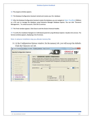 Database Systems Handbook
BY: MUHAMMAD SHARIF 329
10. The progress window appears.
11. The Database Configuration Assistant started and creates your the database.
12. After the Database Configuration Assistant creates the database, you can navigate to https://localhost:5500/em
as a SYS user to manage the database using Enterprise Manager Database Express. You can click “Password
Management…” to unlock accounts. Click OK to continue.
13. The Finish window appears. Click Close to exit the Oracle Universal Installer.
14. To verify the installation Navigate to C:Windowssystem32 using Windows Explorer. Double-click services. The
Services window appears, displaying a list of services.
Note: In advance installation step you allocate memory like
 