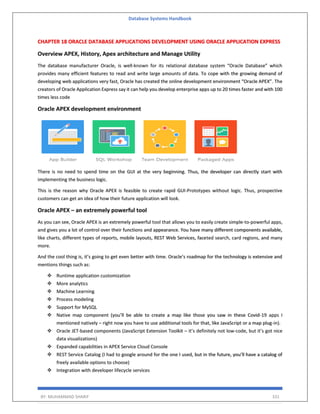 Database Systems Handbook
BY: MUHAMMAD SHARIF 331
CHAPTER 18 ORACLE DATABASE APPLICATIONS DEVELOPMENT USING ORACLE APPLICATION EXPRESS
Overview APEX, History, Apex architecture and Manage Utility
The database manufacturer Oracle, is well-known for its relational database system “Oracle Database” which
provides many efficient features to read and write large amounts of data. To cope with the growing demand of
developing web applications very fast, Oracle has created the online development environment “Oracle APEX”. The
creators of Oracle Application Express say it can help you develop enterprise apps up to 20 times faster and with 100
times less code
Oracle APEX development environment
There is no need to spend time on the GUI at the very beginning. Thus, the developer can directly start with
implementing the business logic.
This is the reason why Oracle APEX is feasible to create rapid GUI-Prototypes without logic. Thus, prospective
customers can get an idea of how their future application will look.
Oracle APEX – an extremely powerful tool
As you can see, Oracle APEX is an extremely powerful tool that allows you to easily create simple-to-powerful apps,
and gives you a lot of control over their functions and appearance. You have many different components available,
like charts, different types of reports, mobile layouts, REST Web Services, faceted search, card regions, and many
more.
And the cool thing is, it’s going to get even better with time. Oracle’s roadmap for the technology is extensive and
mentions things such as:
❖ Runtime application customization
❖ More analytics
❖ Machine Learning
❖ Process modeling
❖ Support for MySQL
❖ Native map component (you’ll be able to create a map like those you saw in these Covid-19 apps I
mentioned natively – right now you have to use additional tools for that, like JavaScript or a map plug-in).
❖ Oracle JET-based components (JavaScript Extension Toolkit – it’s definitely not low-code, but it’s got nice
data visualizations)
❖ Expanded capabilities in APEX Service Cloud Console
❖ REST Service Catalog (I had to google around for the one I used, but in the future, you’ll have a catalog of
freely available options to choose)
❖ Integration with developer lifecycle services
 