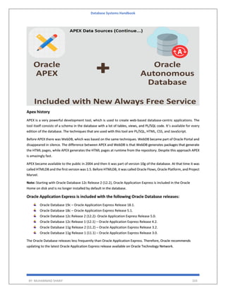 Database Systems Handbook
BY: MUHAMMAD SHARIF 333
Apex history
APEX is a very powerful development tool, which is used to create web-based database-centric applications. The
tool itself consists of a schema in the database with a lot of tables, views, and PL/SQL code. It’s available for every
edition of the database. The techniques that are used with this tool are PL/SQL, HTML, CSS, and JavaScript.
Before APEX there was WebDB, which was based on the same techniques. WebDB became part of Oracle Portal and
disappeared in silence. The difference between APEX and WebDB is that WebDB generates packages that generate
the HTML pages, while APEX generates the HTML pages at runtime from the repository. Despite this approach APEX
is amazingly fast.
APEX became available to the public in 2004 and then it was part of version 10g of the database. At that time it was
called HTMLDB and the first version was 1.5. Before HTMLDB, it was called Oracle Flows, Oracle Platform, and Project
Marvel.
Note: Starting with Oracle Database 12c Release 2 (12.2), Oracle Application Express is included in the Oracle
Home on disk and is no longer installed by default in the database.
Oracle Application Express is included with the following Oracle Database releases:
Oracle Database 19c – Oracle Application Express Release 18.1.
Oracle Database 18c – Oracle Application Express Release 5.1.
Oracle Database 12c Release 2 (12.2)- Oracle Application Express Release 5.0.
Oracle Database 12c Release 1 (12.1) – Oracle Application Express Release 4.2.
Oracle Database 11g Release 2 (11.2) – Oracle Application Express Release 3.2.
Oracle Database 11g Release 1 (11.1) – Oracle Application Express Release 3.0.
The Oracle Database releases less frequently than Oracle Application Express. Therefore, Oracle recommends
updating to the latest Oracle Application Express release available on Oracle Technology Network.
 