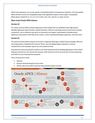 Database Systems Handbook
BY: MUHAMMAD SHARIF 334
Within each application, you can also specify a Compatibility Mode in the Application Definition. The Compatibility
Mode attribute controls the compatibility mode of the Application Express runtime engine. Compatibility
Mode options include Pre 4.1, 4.1, 4.2, 5.0, 5.1/18.1, 18.2, 19.1, and 19.2. or upper versions.
Most recent Oracle APEX releases
Version 22
This release of Oracle APEX introduces Approvals and the Unified Task List, Simplified Create Page wizards,
Readable Application Export formats, and Data Generator. APEX 22.1 also brings several enhancements existing
components, such as tokenized row search, an easy way to sort regions, improvements to faceted search,
additional customization of the PWA service worker, a more streamlined developer experience, and much more!
Version 21
This release of Oracle APEX introduces Smart Filters, Progressive Web Apps, and REST Service Catalogs. APEX 21.2
also brings greater UI flexibility with Universal Theme, new and updated page components, numerous
improvements to the developer experience, and a whole lot more!
Especially now Oracle has pointed out APEX as one of the important tools for building applications in their Oracle
Database Cloud Service, this interest will only grow. APEX shared a lot of the characteristics of cloud computing,
even before cloud computing became popular.
These characteristics include:
• Elasticity
• Browser-based development and runtime
• RESTful web services (REST stands for Representational State Transfer)
 